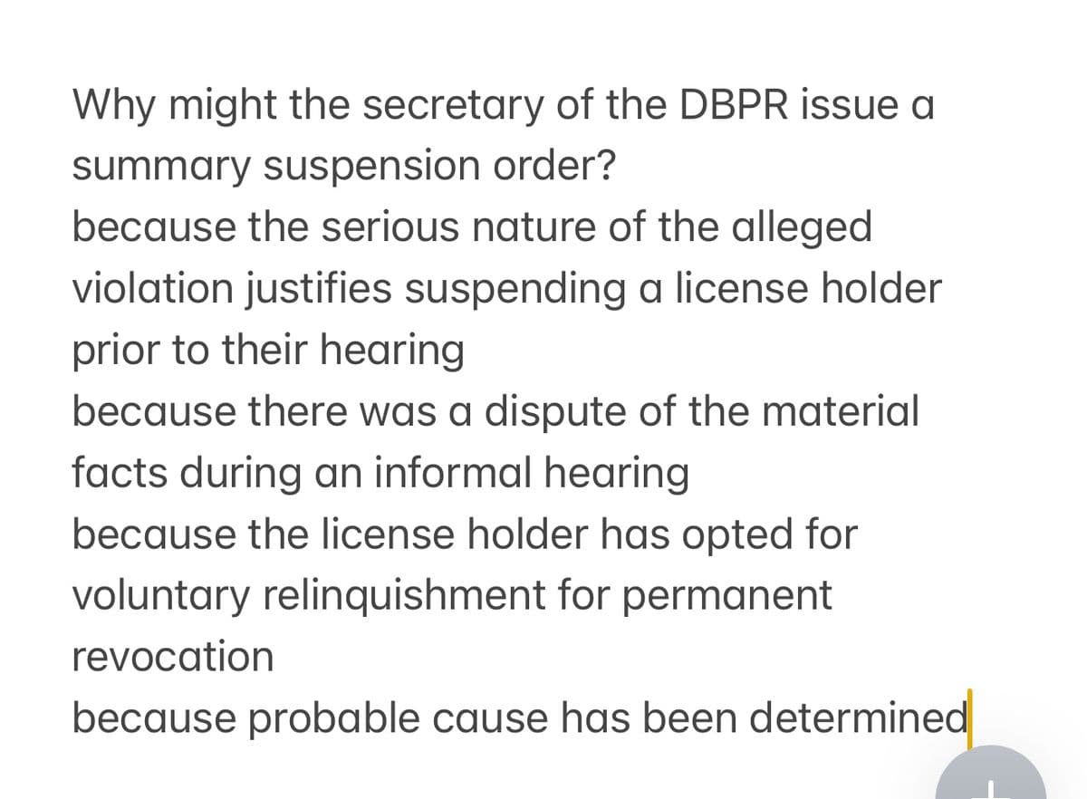 Why might the secretary of the DBPR issue a
summary suspension order?
because the serious nature of the alleged
violation justifies suspending a license holder
prior to their hearing
because there was a dispute of the material
facts during an informal hearing
because the license holder has opted for
voluntary relinquishment for permanent
revocation
because probable cause has been determined