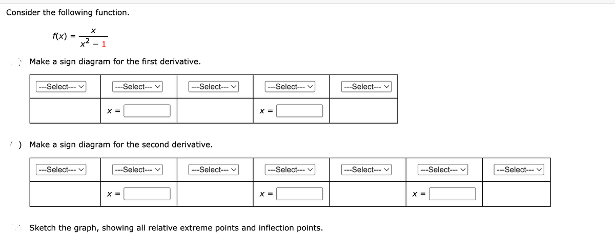 Consider the following function.
X
21
x²
1
Make a sign diagram for the first derivative.
f(x)
=
---Select--- V
---Select--- ✓
---Select--- V
X =
) Make a sign diagram for the second derivative.
---Select--- V
---Select--- V
X =
---Select--- V
---Select--- V
X =
---Select--- V
X =
Sketch the graph, showing all relative extreme points and inflection points.
---Select--- ✓
---Select--- V
---Select--- V
X =
---Select--- V