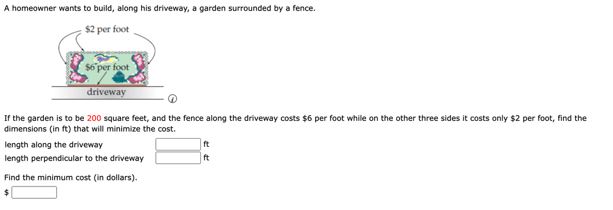 A homeowner wants to build, along his driveway, a garden surrounded by a fence.
$2 per foot
$6 per foot
driveway
If the garden is to be 200 square feet, and the fence along the driveway costs $6 per foot while on the other three sides it costs only $2 per foot, find the
dimensions (in ft) that will minimize the cost.
length along the driveway
length perpendicular to the driveway
Find the minimum cost (in dollars).
ft
ft