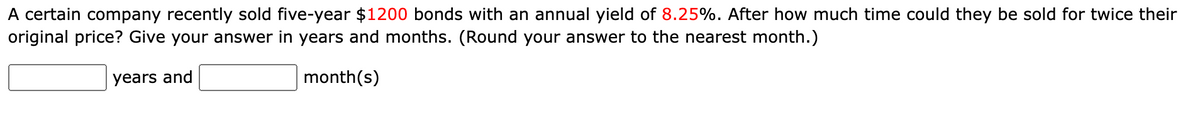 A certain company recently sold five-year $1200 bonds with an annual yield of 8.25%. After how much time could they be sold for twice their
original price? Give your answer in years and months. (Round your answer to the nearest month.)
years and
month(s)