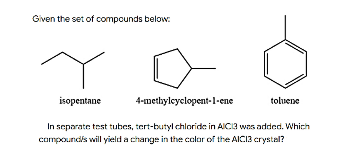 Given the set of compounds below:
isopentane
4-methylcyclopent-1-ene
toluene
In separate test tubes, tert-butyl chloride in AICI3 was added. Which
compound/s will yield a change in the color of the AICI3 crystal?
