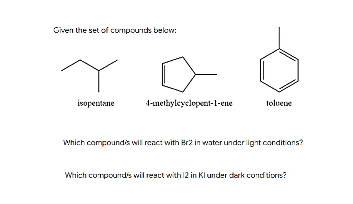 Given the set of compounds below:
isopentane
4-1methylcyclopent-1-ene
toluene
Which compound/s will react with Br2 in water under light conditions?
Which compound/s will react with 12 in KI under dark conditions?
