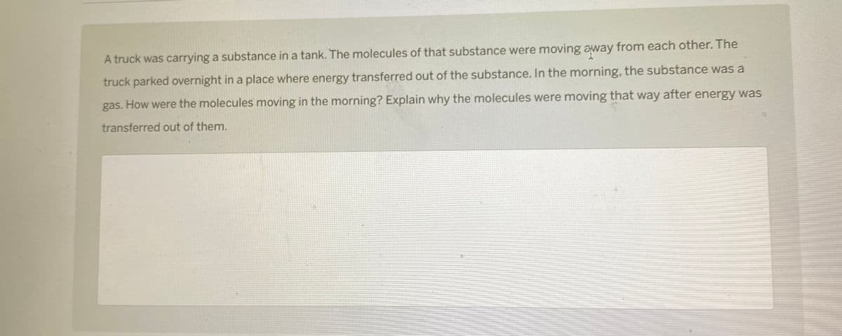 A truck was carrying a substance in a tank. The molecules of that substance were moving away from each other. The
truck parked overnight in a place where energy transferred out of the substance. In the morning, the substance was a
gas. How were the molecules moving in the morning? Explain why the molecules were moving that way after energy was
transferred out of them.
