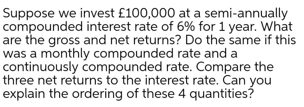 Suppose we invest £100,000 at a semi-annually
compounded interest rate of 6% for 1 year. What
are the gross and net returns? Do the same if this
was a monthly compounded rate and a
continuously compounded rate. Compare the
three net returns to the interest rate. Can you
explain the ordering of these 4 quantities?
