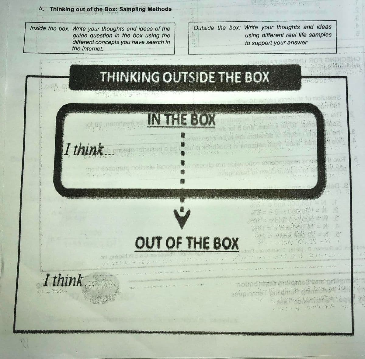 A. Thinking out of the Box: Sampling Methods
Outside the box: Write your thoughts and ideas
using different real life samples
to support your answer
Inside the box. Write your thoughts and ideas of the
guide question in the box using the
different concepts you have search in
the internet.
CHECKIMG LO
THINKING OUTSIDE THE BOX
eine
to noit eiea
IN THE BOX
tevi
I think...
reh alend s es
moteocogiuIG noloale IsGtsnonocorto ene obiwnOUBA Bne
vspheied
OUT OF THE BOX
003心
bo
I think.
soupin
