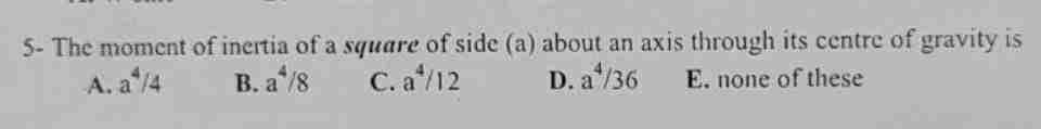 5- The moment of inertia of a square of side (a) about an axis through its centre of gravity is
A. a 14
B. a^/8
C. a¹/12
D. a¹/36
E. none of these