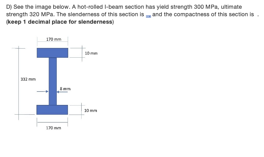 D) See the image below. A hot-rolled I-beam section has yield strength 300 MPa, ultimate
strength 320 MPa. The slenderness of this section is - and the compactness of this section is .
(keep 1 decimal place for slenderness)
170 mm
10 mm
332 mm
8 mm
10 mm
170 mm
