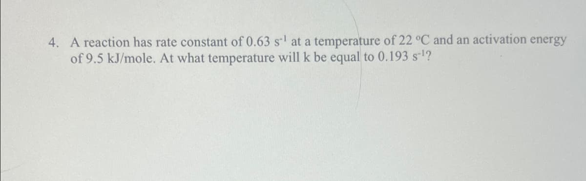 4. A reaction has rate constant of 0.63 s¹ at a temperature of 22 °C and an activation energy
of 9.5 kJ/mole. At what temperature will k be equal to 0.193 s-¹?