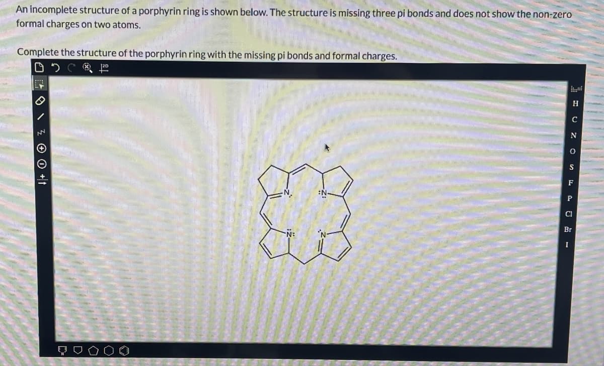 An incomplete structure of a porphyrin ring is shown below. The structure is missing three pi bonds and does not show the non-zero
formal charges on two atoms.
Complete the structure of the porphyrin ring with the missing pi bonds and formal charges.
0 0 +t
DC 12⁰
H
C
N
O
S
F
P
Cl
Br
I