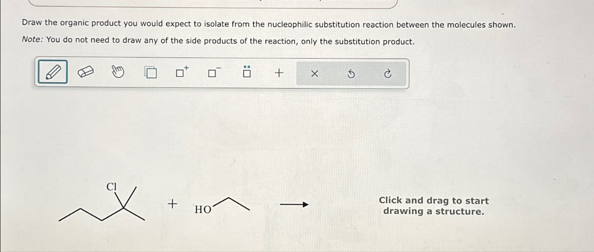Draw the organic product you would expect to isolate from the nucleophilic substitution reaction between the molecules shown.
Note: You do not need to draw any of the side products of the reaction, only the substitution product.
□
+
HO
1
+ X
S
Click and drag to start
drawing a structure.