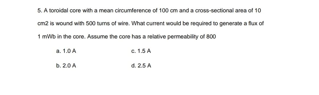 5. A toroidal core with a mean circumference of 100 cm and a cross-sectional area of 10
cm2 is wound with 500 turns of wire. What current would be required to generate a flux of
1 mWb in the core. Assume the core has a relative permeability of 800
а. 1.0 А
c. 1.5 A
b. 2.0 A
d. 2.5 A
