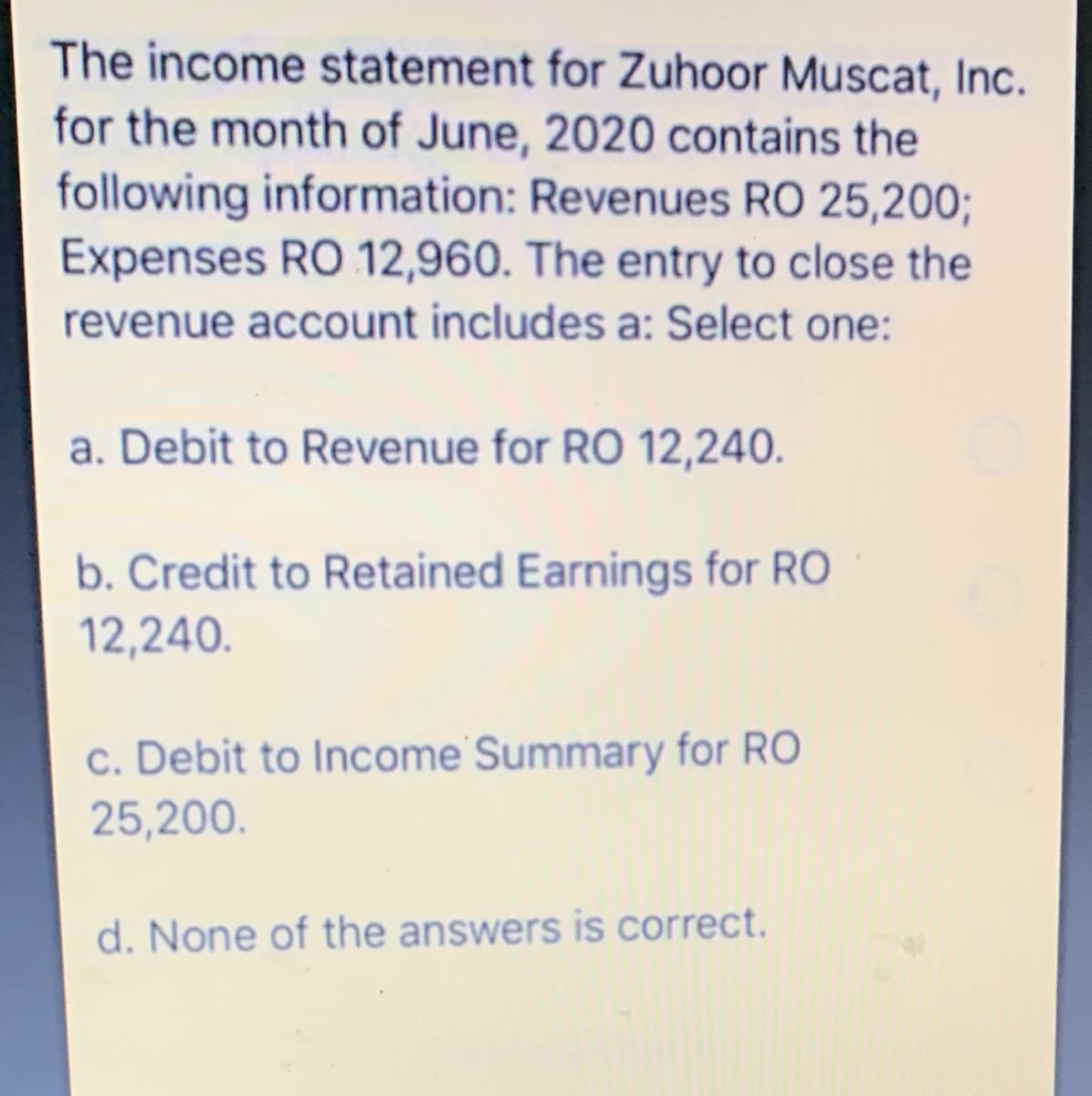 The income statement for Zuhoor Muscat, Inc.
for the month of June, 2020 contains the
following information: Revenues RO 25,200;
Expenses RO 12,960. The entry to close the
revenue account includes a: Select one:
a. Debit to Revenue for RO 12,240.
b. Credit to Retained Earnings for RO
12,240.
c. Debit to Income Summary for RO
25,200.
d. None of the answers is correct.
