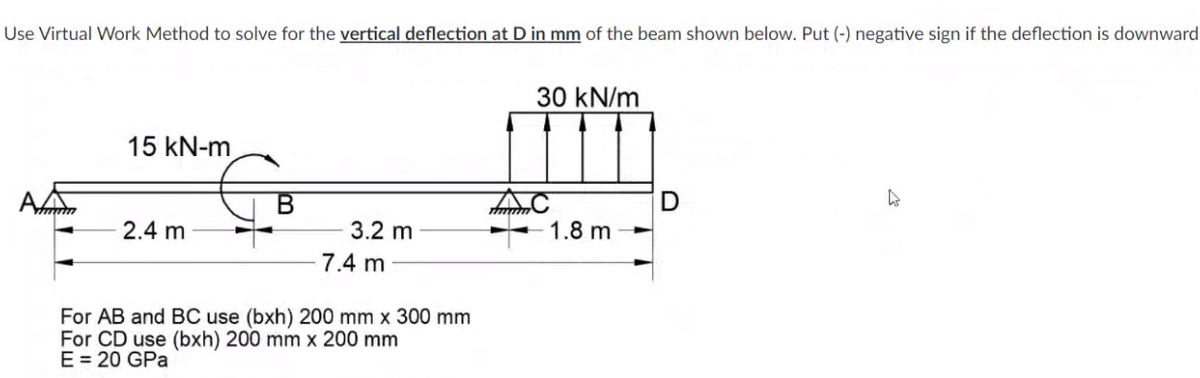 Use Virtual Work Method to solve for the vertical deflection at D in mm of the beam shown below. Put (-) negative sign if the deflection is downward
30 kN/m
15 kN-m
2.4 m
3.2 m
1.8 m
7.4 m
For AB and BC use (bxh) 200 mm x 300 mm
For CD use (bxh) 200 mm x 200 mm
E = 20 GPa
