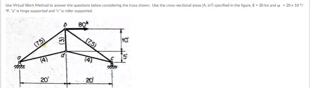 Use Virtual Work Method to answer the questions below considering the truss shown. Use the cross-sectional areas (A, in?) specified in the figure, E = 30 ksi and a = 20 x 10-6/
°F. "a" is hinge supported and "c" is roller supported.
(7,5)
3,
10
(4)
20'
20
(7,5)
