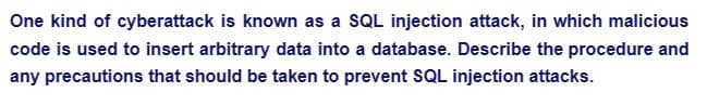 One kind of cyberattack is known as a SQL injection attack, in which malicious
code is used to insert arbitrary data into a database. Describe the procedure and
any precautions that should be taken to prevent SQL injection attacks.