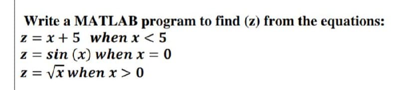 Write a MATLAB program to find (z) from the equations:
z = x + 5 when x < 5
z = sin (x) when x = 0
z = √√x when x > 0