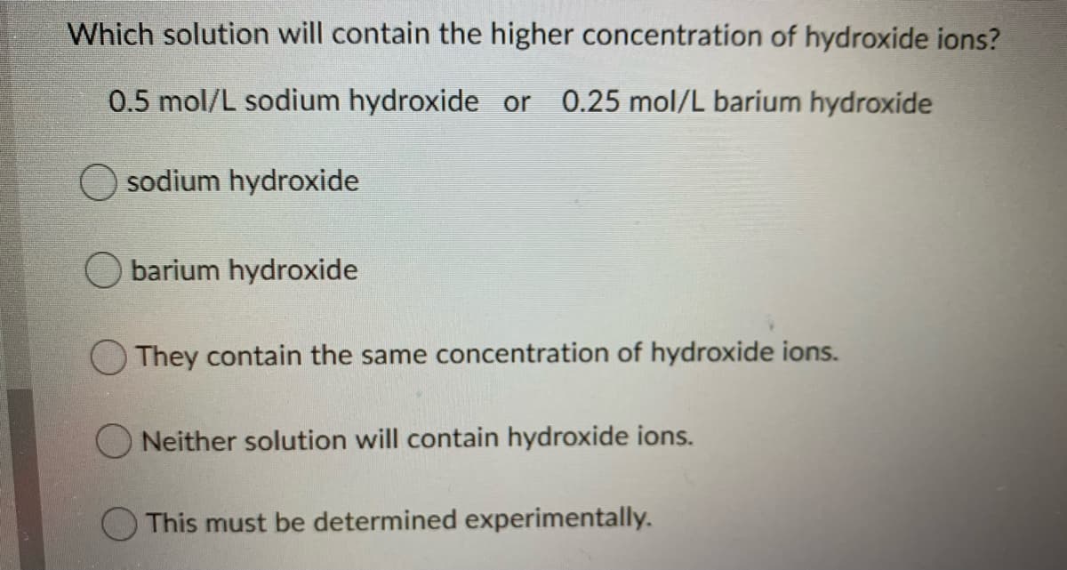 Which solution will contain the higher concentration of hydroxide ions?
0.5 mol/L sodium hydroxide or 0.25 mol/L barium hydroxide
sodium hydroxide
barium hydroxide
OThey contain the same concentration of hydroxide ions.
O Neither solution will contain hydroxide ions.
This must be determined experimentally.
