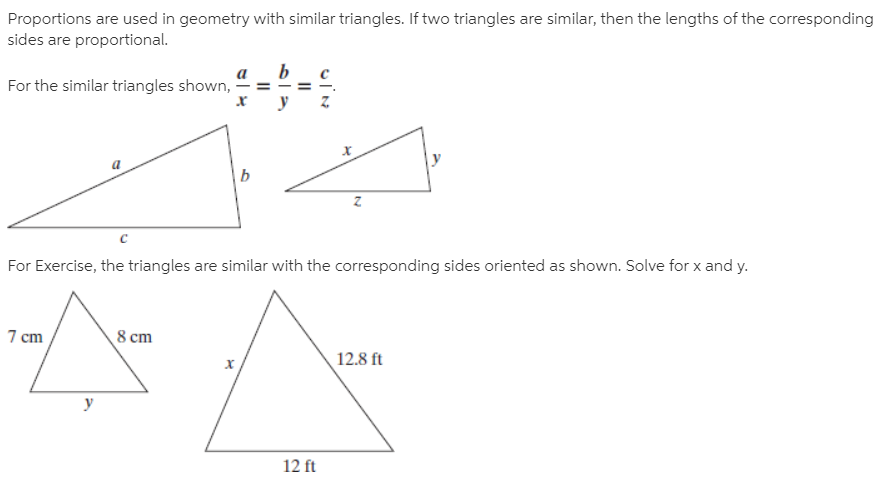 Proportions are used in geometry with similar triangles. If two triangles are similar, then the lengths of the corresponding
sides are proportional.
For the similar triangles shown,
For Exercise, the triangles are similar with the corresponding sides oriented as shown. Solve for x and y.
7 cm
8 cm
12.8 ft
х
12 ft
II
