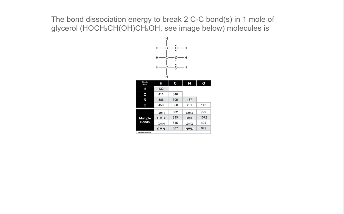 The bond dissociation energy to break 2 C-C bond(s) in 1 mole of
glycerol (HOCH2CH(OH)CH2OH, see image below) molecules is
H -C
H-
Single
Bond
H
C
N
H
432
411
346
N
386
305
167
459
358
201
142
C=C
602
C=0
799
Multiple
C=C
835
C=0
1072
Bonds
615
494
C=N
O=0
CEN
887
N=N
942
"Al vales in ka
