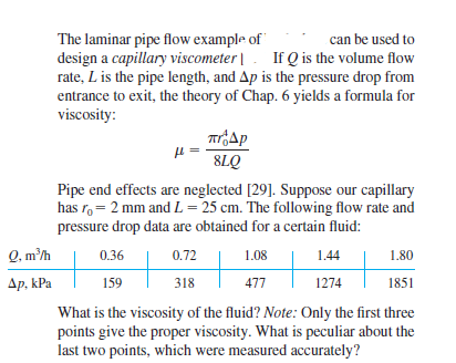 The laminar pipe flow example of"
design a capillary viscometer|. If Q is the volume flow
rate, L is the pipe length, and Ap is the pressure drop from
entrance to exit, the theory of Chap. 6 yields a formula for
viscosity:
can be used to
8LQ
Pipe end effects are neglected [29]. Suppose our capillary
has r, = 2 mm andL = 25 cm. The following flow rate and
pressure drop data are obtained for a certain fluid:
Q. m'h
0.72
0.36
1.08
1.44
1.80
Ap, kPa
159
318
477
1274
1851
What is the viscosity of the fluid? Note: Only the first three
points give the proper viscosity. What is peculiar about the
last two points, which were measured accurately?

