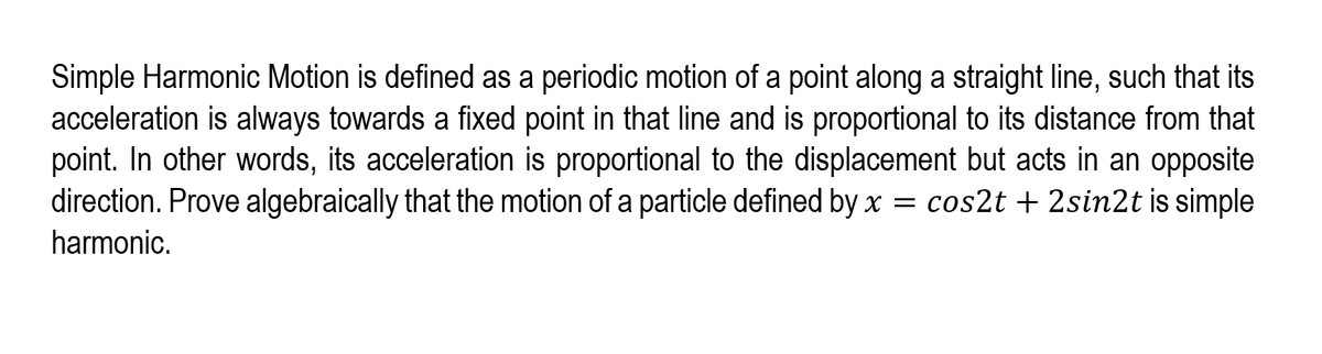 Simple Harmonic Motion is defined as a periodic motion of a point along a straight line, such that its
acceleration is always towards a fixed point in that line and is proportional to its distance from that
point. In other words, its acceleration is proportional to the displacement but acts in an opposite
direction. Prove algebraically that the motion of a particle defined by x = cos2t + 2sin2t is simple
harmonic.
