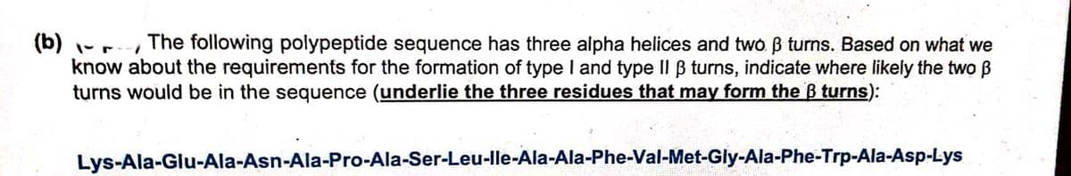 (b) -r The following polypeptide sequence has three alpha helices and two B turns. Based on what we
know about the requirements for the formation of type I and type Il B turns, indicate where likely the two B
turns would be in the sequence (underlie the three residues that may form the B turns):
Lys-Ala-Glu-Ala-Asn-Ala-Pro-Ala-Ser-Leu-Ile-Ala-Ala-Phe-Val-Met-Gly-Ala-Phe-Trp-Ala-Asp-Lys
