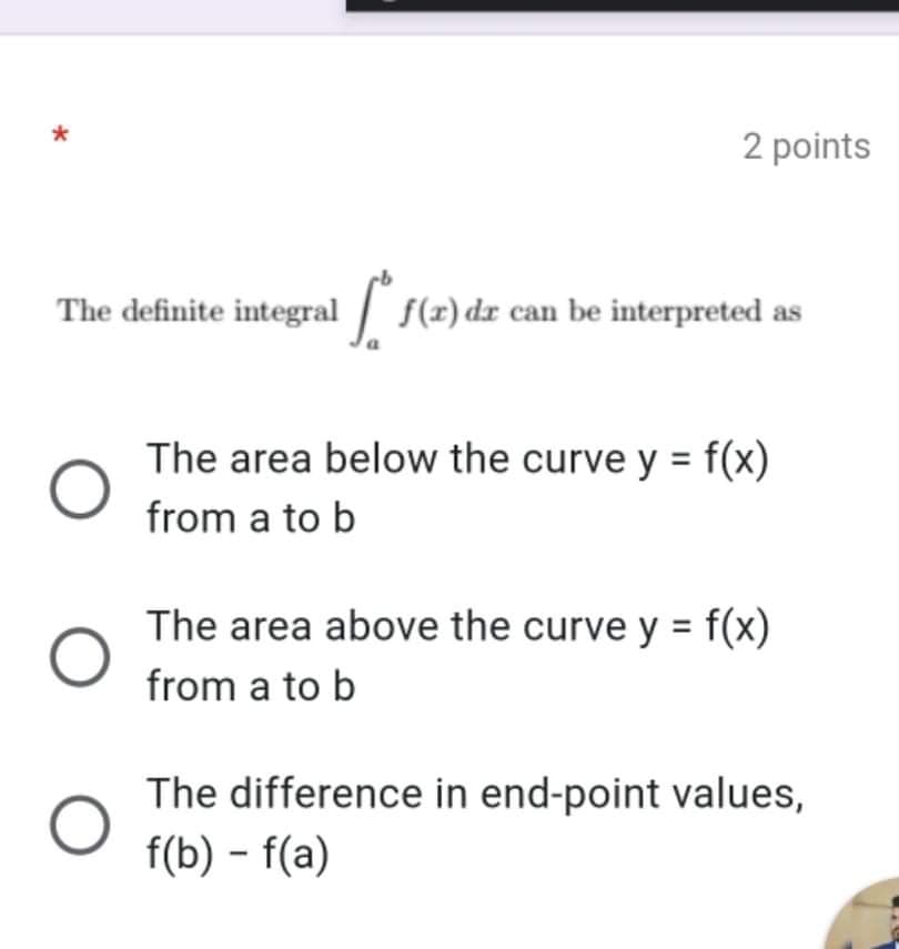 2 points
The definite integral f(r) dr can be interpreted as
The area below the curve y = f(x)
from a to b
The area above the curve y = f(x)
from a to b
The difference in end-point values,
f(b) - f(a)
