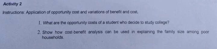 Activity 2
Instructions: Application of opportunity cost and variations of benefit and cost.
1. What are the opportunity costs of a student who decide to study college?
2. Show how cost-benefit analysis can be used in explaining the family size among poor
households.

