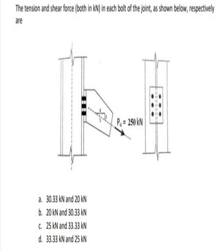 The tension and shear force (both in kN) in each bolt of the joint, as shown below, respectively
are
Po = 250 kN
a. 30.33 kN and 20 kN
b. 20 kN and 30.33 kN
C. 25 kN and 33.33 kN
d. 33.33 kN and 25 kN
