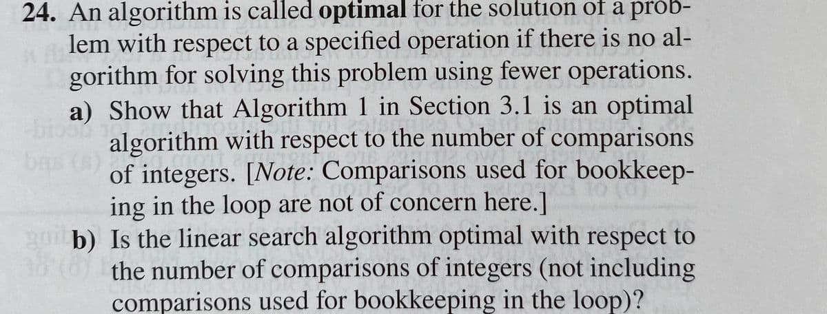 24. An algorithm is called optimal for the solution of a prob-
lem with respect to a specified operation if there is no al-
gorithm for solving this problem using fewer operations.
a) Show that Algorithm 1 in Section 3.1 is an optimal
algorithm with respect to the number of comparisons
of integers. [Note: Comparisons used for bookkeep-
ing in the loop are not of concern here.]
guil b) Is the linear search algorithm optimal with respect to
18:(6) the number of comparisons of integers (not including
comparisons used for bookkeeping in the loop)?
bas (s)
