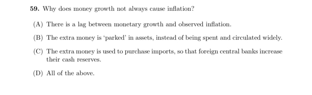 59. Why does money growth not always cause inflation?
(A) There is a lag between monetary growth and observed inflation.
(B) The extra money is 'parked' in assets, instead of being spent and circulated widely.
(C) The extra money is used to purchase imports, so that foreign central banks increase
their cash reserves.
(D) All of the above.
