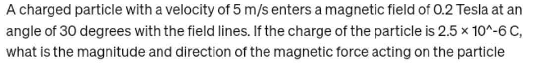 A charged particle with a velocity of 5 m/s enters a magnetic field of 0.2 Tesla at an
angle of 30 degrees with the field lines. If the charge of the particle is 2.5 × 10^-6 C,
what is the magnitude and direction of the magnetic force acting on the particle