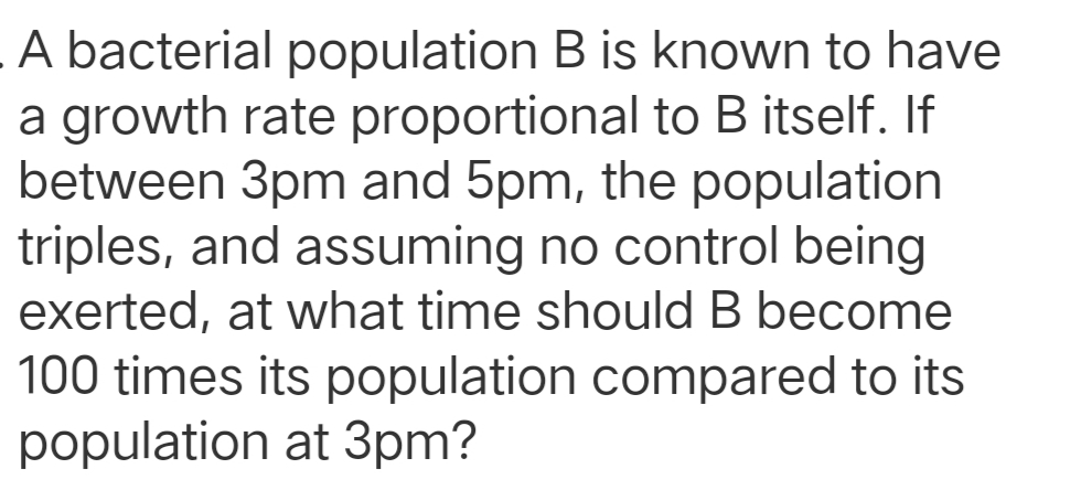 A bacterial population B is known to have
a growth rate proportional to B itself. If
between 3pm and 5pm, the population
triples, and assuming no control being
exerted, at what time should B become
100 times its population compared to its
population at 3pm?
