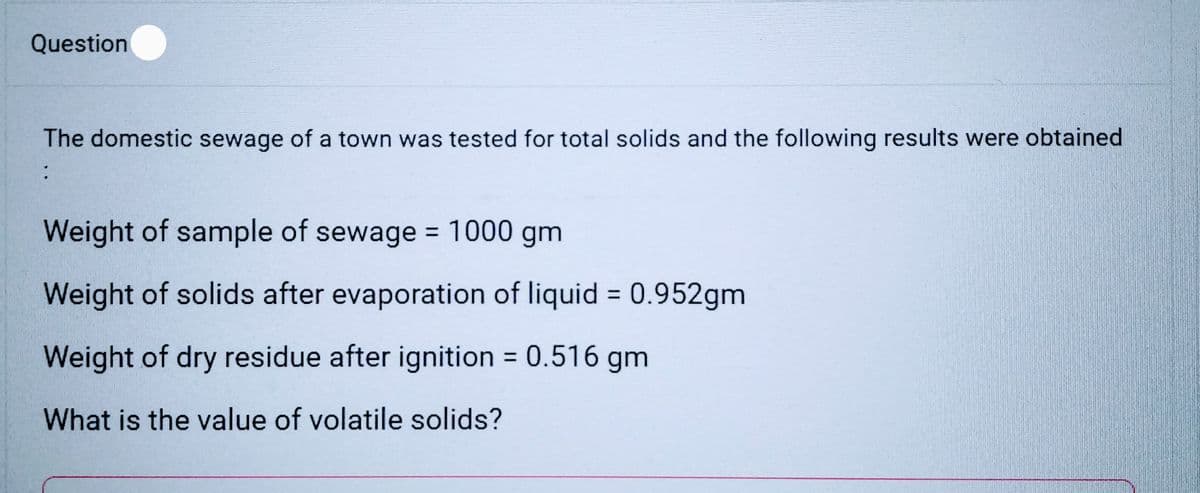Question
The domestic sewage of a town was tested for total solids and the following results were obtained
:
Weight of sample of sewage = 1000 gm
Weight of solids after evaporation of liquid = 0.952gm
Weight of dry residue after ignition = 0.516 gm
What is the value of volatile solids?