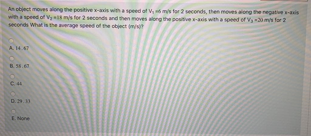 An object moves along the positive x-axis with a speed of V, =6 m/s for 2 seconds, then moves along the negative x-axis
with a speed of V2 =18 m/s for 2 seconds and then moves along the positive x-axis with a speed of V3 =20 m/s for 2
seconds What is the average speed of the object (m/s)?
A. 14.67
B. 58.67
C. 44
D. 29.33
E. None
