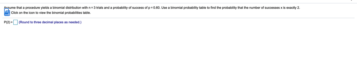 Assume that a procedure yields a binomial distribution with n = 3 trials and a probability of success of p = 0.60. Use a binomial probability table to find the probability that the number of successes x is exactly 2.
Click on the icon to view the binomial probabilities table.
P(2) =
(Round to three decimal places as needed.)
