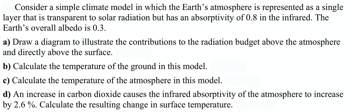Consider a simple climate model in which the Earth's atmosphere is represented as a single
layer that is transparent to solar radiation but has an absorptivity of 0.8 in the infrared. The
Earth's overall albedo is 0.3.
a) Draw a diagram to illustrate the contributions to the radiation budget above the atmosphere
and directly above the surface.
b) Calculate the temperature of the ground in this model.
c) Calculate the temperature of the atmosphere in this model.
d) An increase in carbon dioxide causes the infrared absorptivity of the atmosphere to increase
by 2.6 %. Calculate the resulting change in surface temperature.