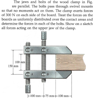 The jaws and bolts of the wood clamp in Fig-
are parallel. The bolts pass through swivel mounts
so that no moments act on them. The clamp exerts forces
of 300 N on each side of the board. Treat the forces on the
boards as uniformly distributed over the contact areas and
determine the forces in each of the bolts. Show on a sketch
all forces acting on the upper jaw of the clamp.
D
100 mm
150 mm
B
H00 mm75 mm-100 mm-
