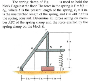 The spring clamp of Fig.
block Fagainst the floor. The force in the spring is F = k(e –
lo), where e is the present length of the spring, lo = 3 in.
is the unstretched length of the spring, and k = 240 lb/ft is
the spring constant. Determine all forces acting on mem-
ber ÁBC of the spring clamp and the force exerted by the
spring clamp on the block E.
is used to hold the
8 in.
D
E
8 in.
6 in
-6 in.-
6 in.
