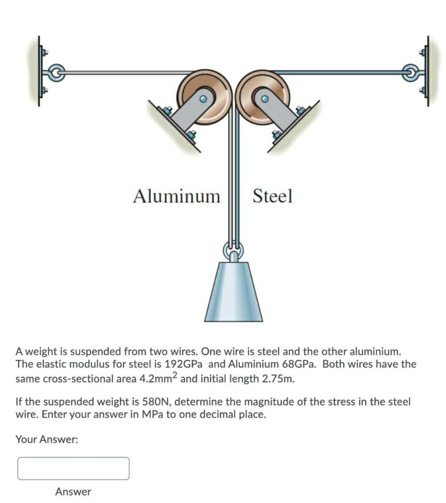 Aluminum
Steel
A weight is suspended from two wires. One wire is steel and the other aluminium.
The elastic modulus for steel is 192GPA and Aluminium 68GP.. Both wires have the
same cross-sectional area 4.2mm² and initial length 2.75m.
If the suspended weight is 580N, determine the magnitude of the stress in the steel
wire. Enter your answer in MPa to one decimal place.
Your Answer:
Answer
