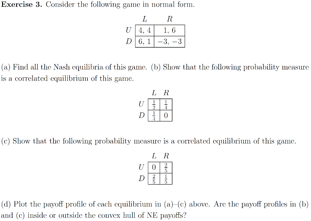 Exercise 3. Consider the following game in normal form.
L
R
U 4, 4
1, 6
D 6, 1-3, –3
(a) Find all the Nash equilibria of this game. (b) Show that the following probability measure
is a correlated equilibrium of this game.
L R
1
1
U
(c) Show that the following probability measure is a correlated equilibrium of this game.
L R
D
(d) Plot the payoff profile of cach equilibrium in (a)-(c) above. Are the payoff profiles in (b)
and (c) inside or outside the convex hull of NE payoffs?
