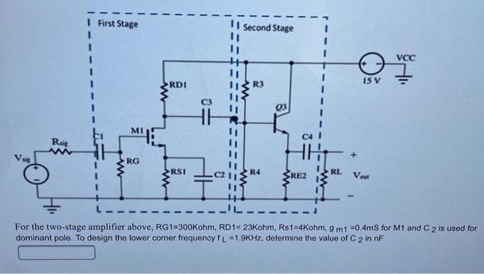 I First Stage
II second Stage
VCC
15 V
RDI
R3
Q3
MI
Raig
RG
RSI
R4
RE2
RL
Vout
For the two-stage amplifier above, RG1=300Kohm, RD1= 23Kohm, Rs1=4Kohm, 9 m1 =0.4ms for M1 and C 2 is used for
dominant pole. To design the lower corner frequency fL =1.9KHZ, determine the value of C 2 in nF
