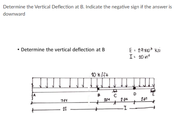 Determine the Vertical Deflection at B. Indicate the negative sign if the answer is
downward
• Determine the vertical deflection at B
E: 2910 Ksi
I: 20 in
10 k lft
D.
204
2 pt
201
21
