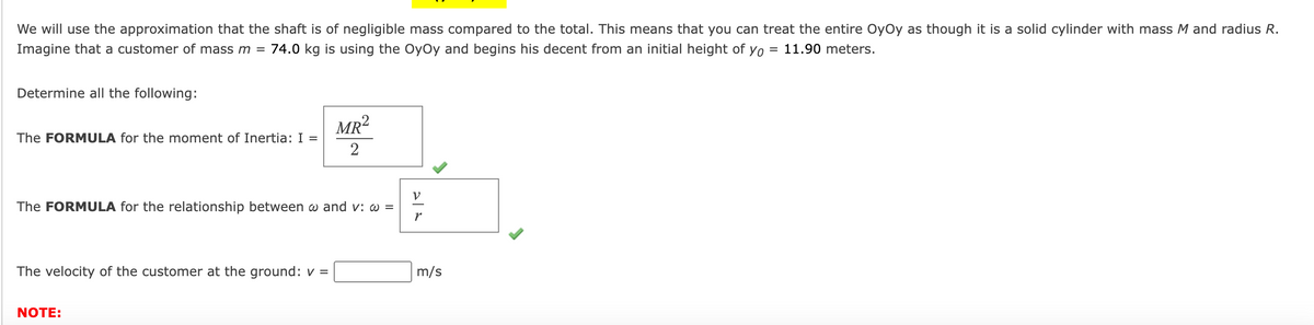 We will use the approximation that the shaft is of negligible mass compared to the total. This means that you can treat the entire OyOy as though it is a solid cylinder with mass M and radius R.
Imagine that a customer of mass m = 74.0 kg is using the OyOy and begins his decent from an initial height of yo = 11.90 meters.
Determine all the following:
The FORMULA for the moment of Inertia: I =
The FORMULA for the relationship between w and v: w =
The velocity of the customer at the ground: v=
MR²
2
NOTE:
V
r
m/s
