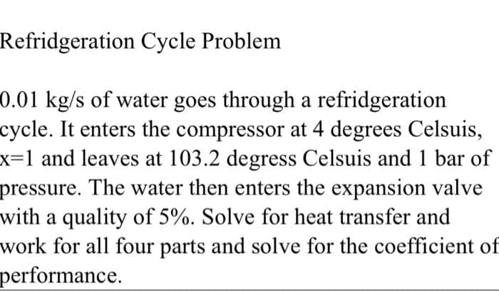 Refridgeration Cycle Problem
0.01 kg/s of water goes through a refridgeration
cycle. It enters the compressor at 4 degrees Celsuis,
x=1 and leaves at 103.2 degress Celsuis and 1 bar of
pressure. The water then enters the expansion valve
with a quality of 5%. Solve for heat transfer and
work for all four parts and solve for the coefficient of
performance.

