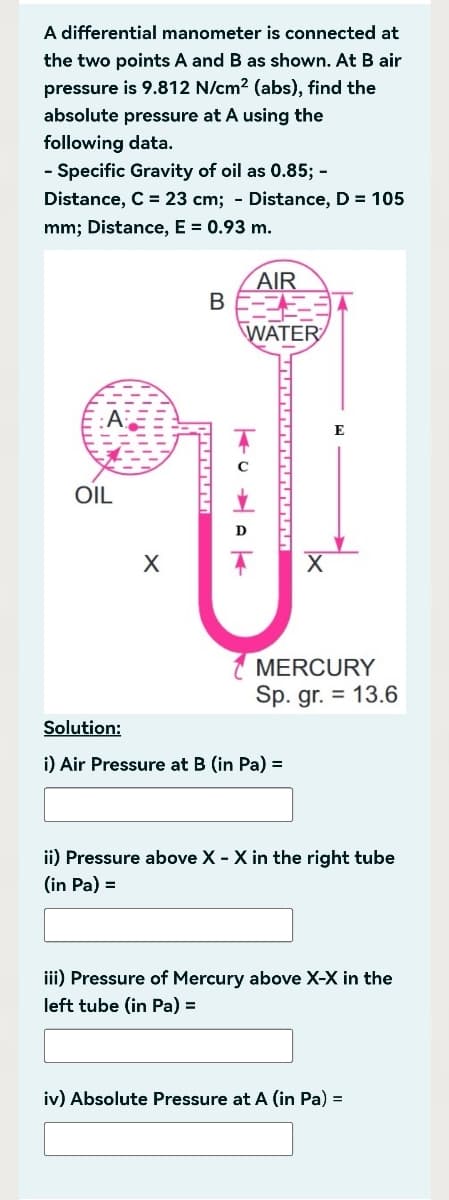 A differential manometer is connected at
the two points A and B as shown. At B air
pressure is 9.812 N/cm² (abs), find the
absolute pressure at A using the
following data.
- Specific Gravity of oil as 0.85; -
Distance, C = 23 cm; - Distance, D = 105
mm; Distance, E = 0.93 m.
OIL
X
B
AIR
WATER
K
MERCURY
Sp. gr. = 13.6
Solution:
i) Air Pressure at B (in Pa) =
ii) Pressure above X - X in the right tube
(in Pa) =
iii) Pressure of Mercury above X-X in the
left tube (in Pa) =
iv) Absolute Pressure at A (in Pa) =