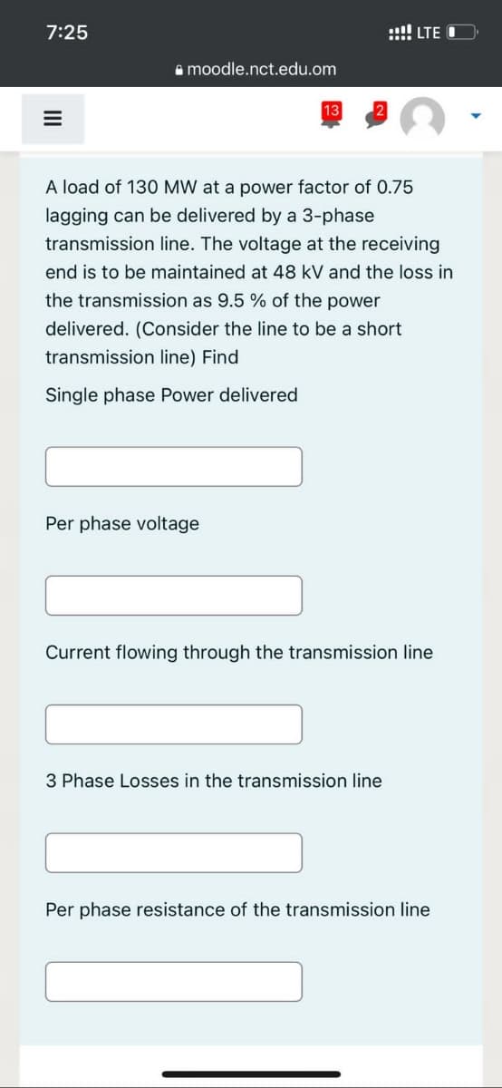 7:25
=
III
moodle.nct.edu.om
13
Per phase voltage
A load of 130 MW at a power factor of 0.75
lagging can be delivered by a 3-phase
transmission line. The voltage at the receiving
end is to be maintained at 48 kV and the loss in
the transmission as 9.5 % of the power
delivered. (Consider the line to be a short
transmission line) Find
Single phase Power delivered
!!! LTE O
Current flowing through the transmission line
3 Phase Losses in the transmission line
Per phase resistance of the transmission line