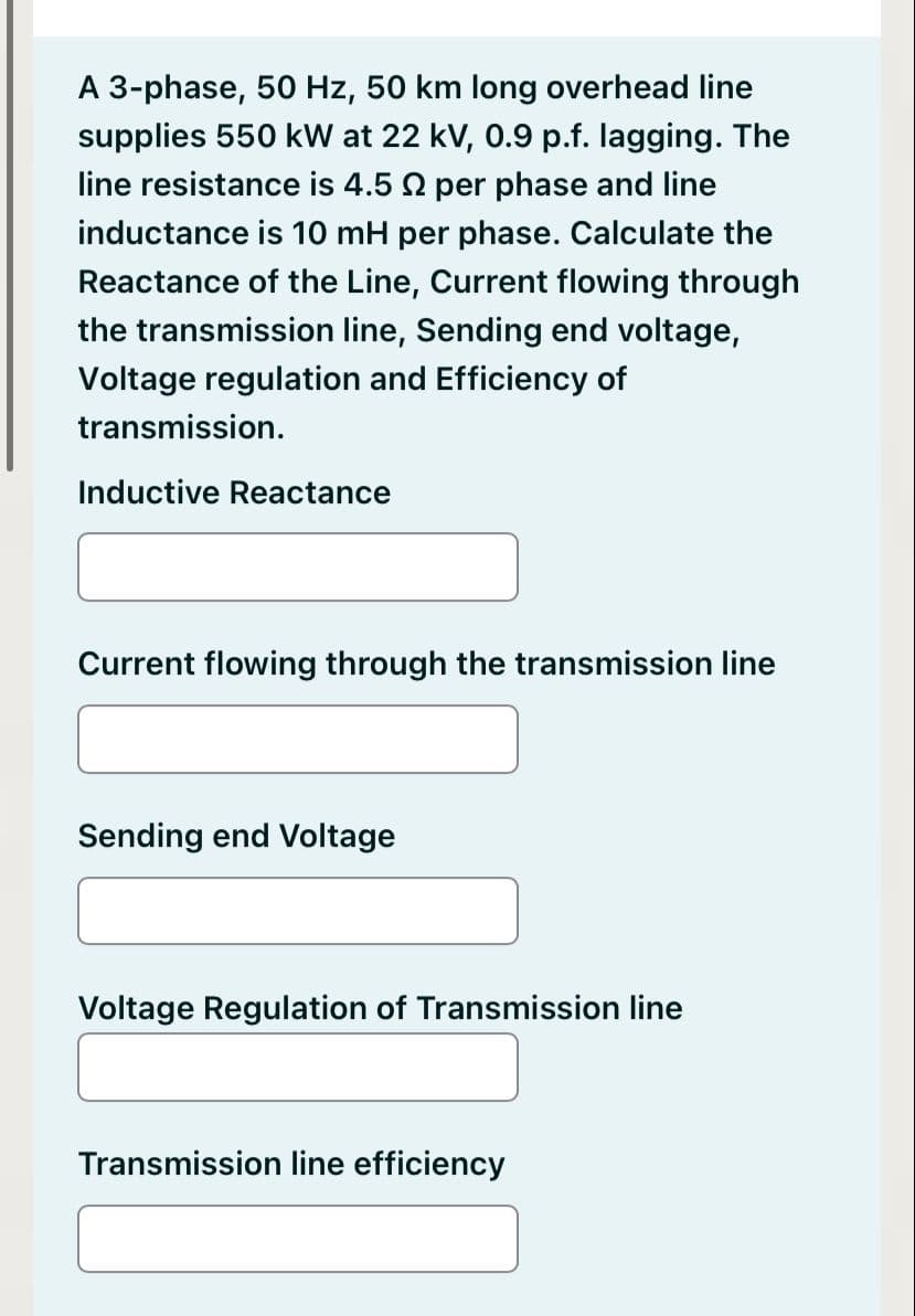 A 3-phase, 50 Hz, 50 km long overhead line
supplies 550 kW at 22 kV, 0.9 p.f. lagging. The
line resistance is 4.5 92 per phase and line
inductance is 10 mH per phase. Calculate the
Reactance of the Line, Current flowing through
the transmission line, Sending end voltage,
Voltage regulation and Efficiency of
transmission.
Inductive Reactance
Current flowing through the transmission line
Sending end Voltage
Voltage Regulation of Transmission line
Transmission line efficiency