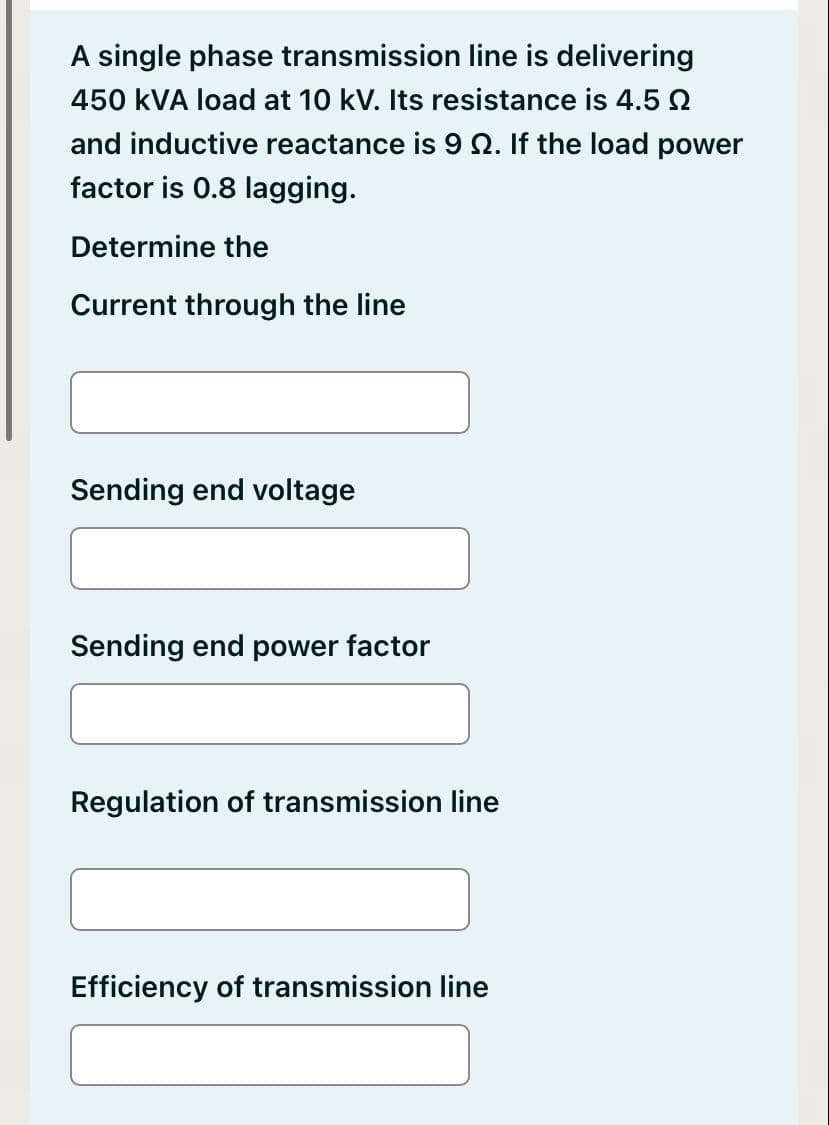 A single phase transmission line is delivering
450 KVA load at 10 kV. Its resistance is 4.5 Q
and inductive reactance is 9 2. If the load power
factor is 0.8 lagging.
Determine the
Current through the line
Sending end voltage
Sending end power factor
Regulation of transmission line
Efficiency of transmission line