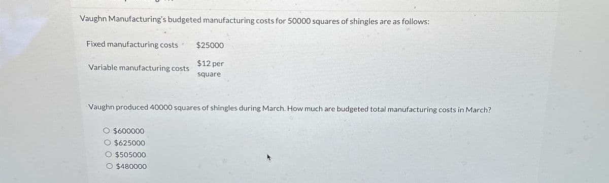 Vaughn Manufacturing's budgeted manufacturing costs for 50000 squares of shingles are as follows:
Fixed manufacturing costs $25000
$12 per
Variable manufacturing costs
square
Vaughn produced 40000 squares of shingles during March. How much are budgeted total manufacturing costs in March?
O $600000
$625000
$505000
○ $480000
